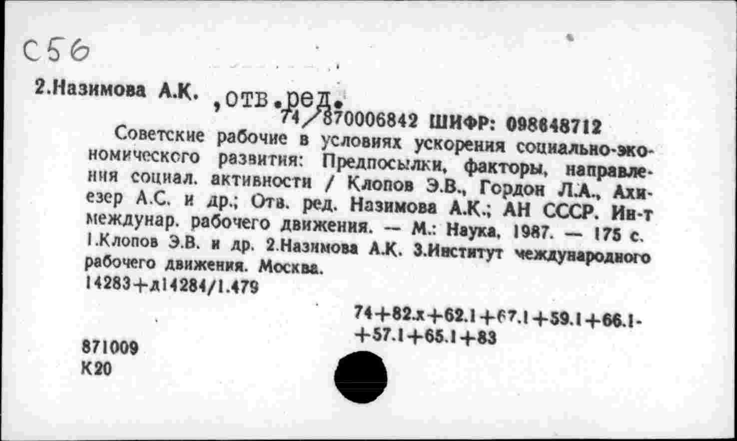 ﻿2.Назимова А.К. ОТВ.06Д.
*	74 /870006842 ШИФР: 088648712
Советские рабочие в условиях ускорения социально-экономического развития: Предпосылки, факторы, направления социал, активности / Клопов Э.В., Гордон ЛХ, Ахи-езер А.С. и др.; Отв. ред. Назимова А.К.; АН СССР. Ин-т междунар. рабочего движения. — М.: Наука. 1987. — 175 с.
(.Клопов ЭВ. и др. 2.Назимова А.К. 3.Институт международного рабочего движения. Москва.
14283+Д14284/1.479
871009
К 20
74+82.Х +62.1 +67.1 +59.1+66.1-+57.1+65.1+83